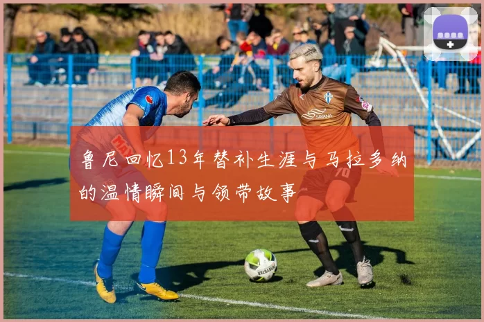 鲁尼回忆13年替补生涯与马拉多纳的温情瞬间与领带故事