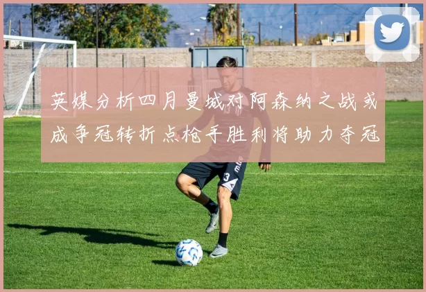 英媒分析四月曼城对阿森纳之战或成争冠转折点枪手胜利将助力夺冠希望