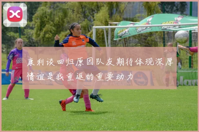康利谈回归原因队友期待体现深厚情谊是我重返的重要动力