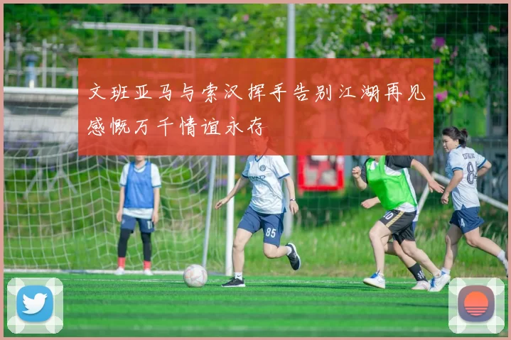 文班亚马与索汉挥手告别江湖再见感慨万千情谊永存