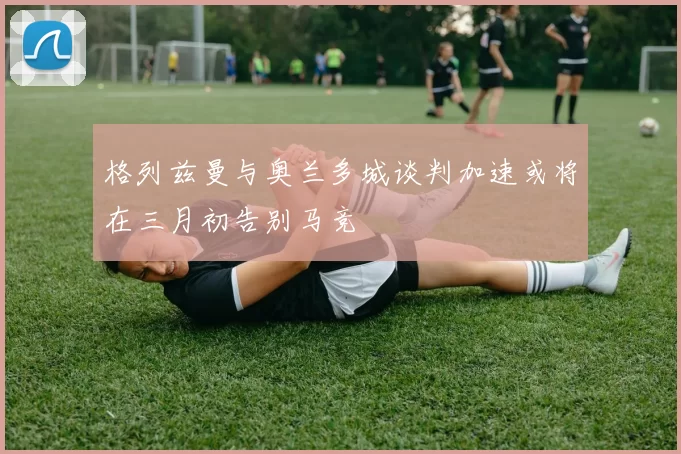 格列兹曼与奥兰多城谈判加速或将在三月初告别马竞