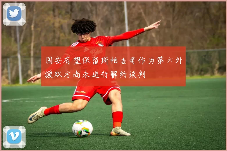 国安有望保留斯帕吉奇作为第六外援双方尚未进行解约谈判