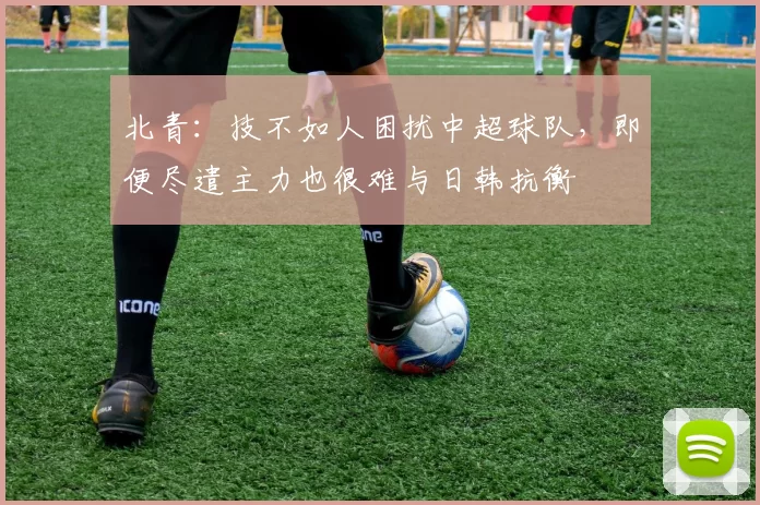 北青：技不如人困扰中超球队，即便尽遣主力也很难与日韩抗衡