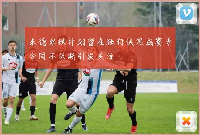 米德尔顿计划留在独行侠完成赛季合同不买断引发关注