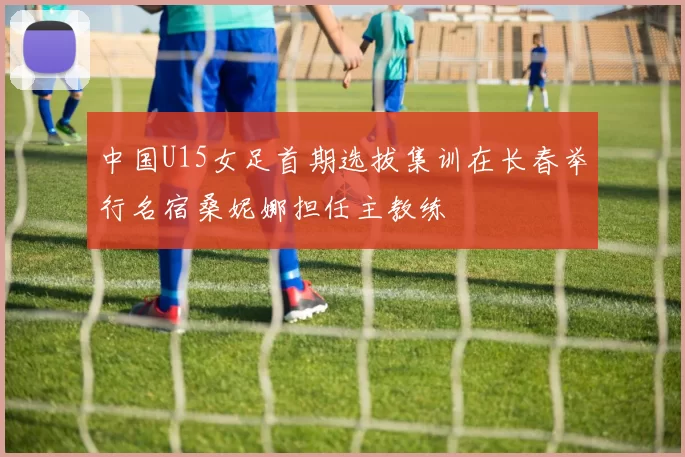 中国U15女足首期选拔集训在长春举行名宿桑妮娜担任主教练