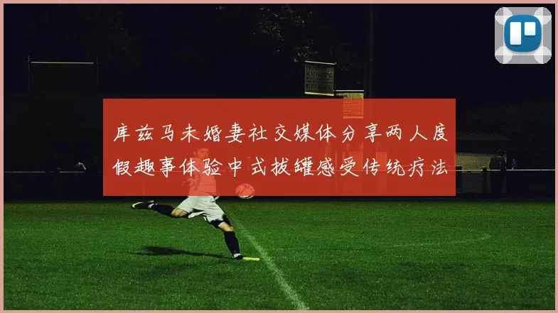 库兹马未婚妻社交媒体分享两人度假趣事体验中式拔罐感受传统疗法魅力
