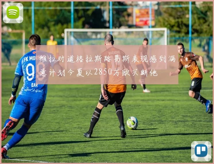 维拉对道格拉斯路易斯表现感到满意计划今夏以2850万欧买断他