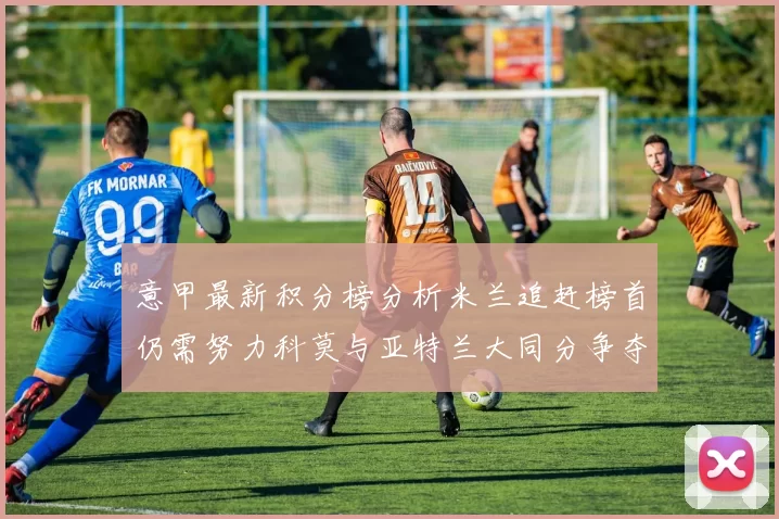 意甲最新积分榜分析米兰追赶榜首仍需努力科莫与亚特兰大同分争夺前列