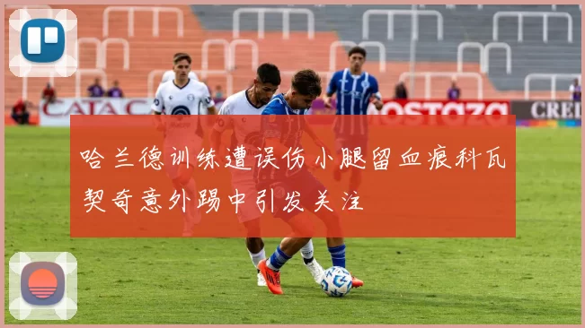 哈兰德训练遭误伤小腿留血痕科瓦契奇意外踢中引发关注