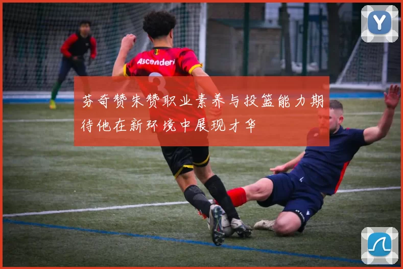 芬奇赞朱赞职业素养与投篮能力期待他在新环境中展现才华