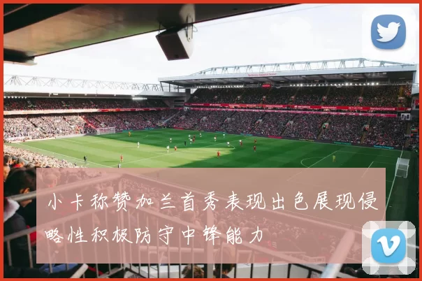 小卡称赞加兰首秀表现出色展现侵略性积极防守中锋能力