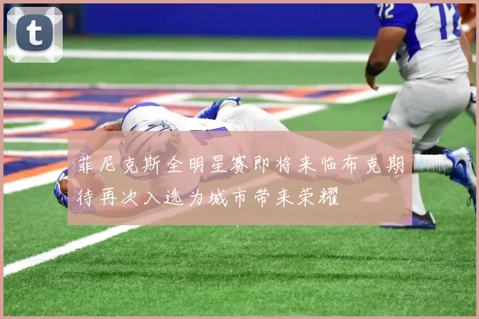 菲尼克斯全明星赛即将来临布克期待再次入选为城市带来荣耀