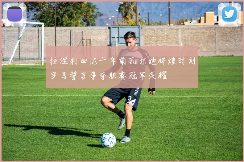 拉涅利回忆十年前瓦尔迪辉煌时刻罗马誓言争夺联赛冠军荣耀