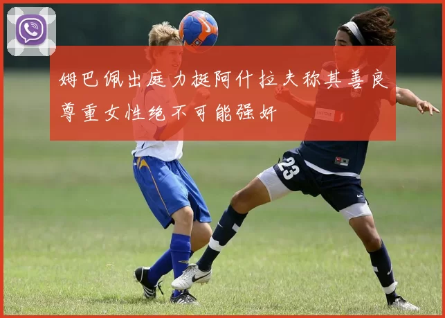 姆巴佩出庭力挺阿什拉夫称其善良尊重女性绝不可能强奸