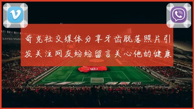 奇克社交媒体分享牙齿脱落照片引发关注网友纷纷留言关心他的健康状况