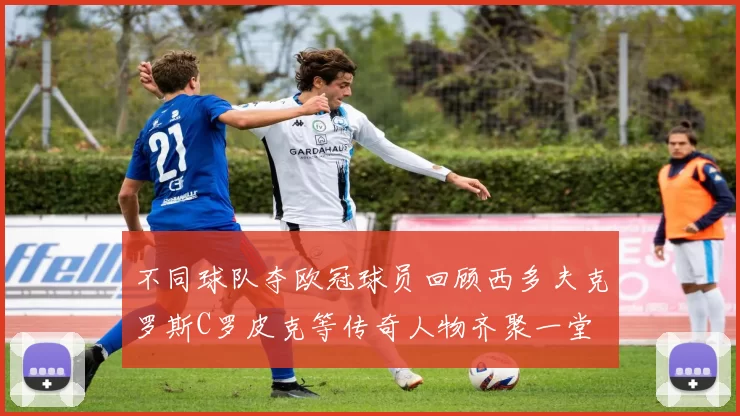 不同球队夺欧冠球员回顾西多夫克罗斯C罗皮克等传奇人物齐聚一堂