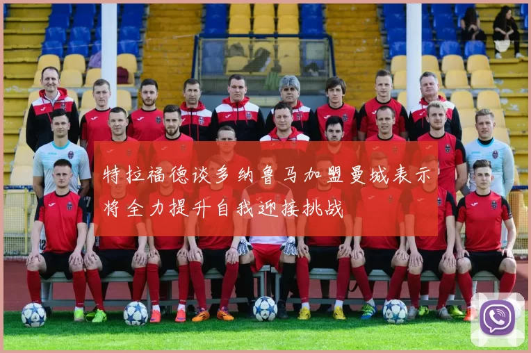 特拉福德谈多纳鲁马加盟曼城表示将全力提升自我迎接挑战