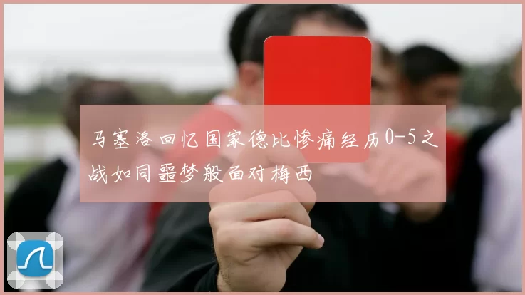 马塞洛回忆国家德比惨痛经历0-5之战如同噩梦般面对梅西