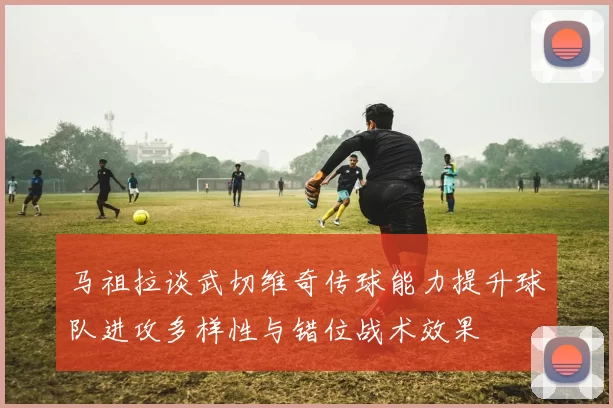 马祖拉谈武切维奇传球能力提升球队进攻多样性与错位战术效果