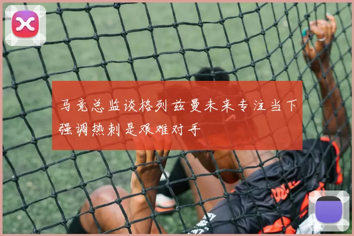 马竞总监谈格列兹曼未来专注当下强调热刺是艰难对手