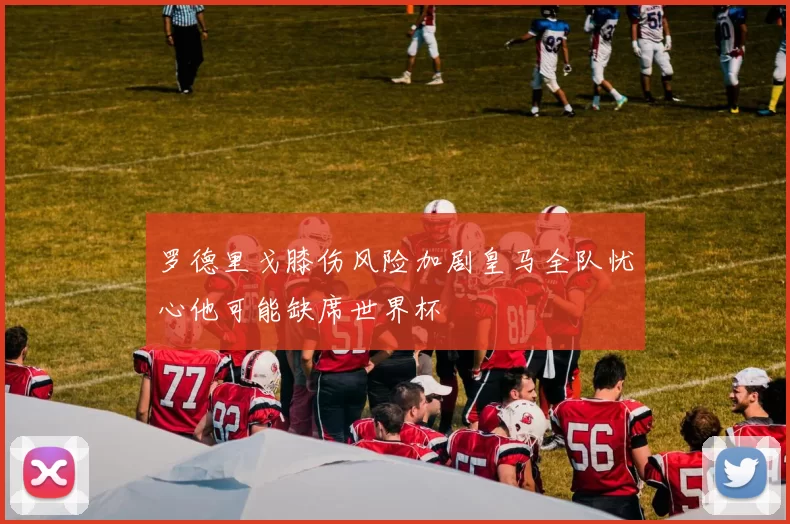 罗德里戈膝伤风险加剧皇马全队忧心他可能缺席世界杯