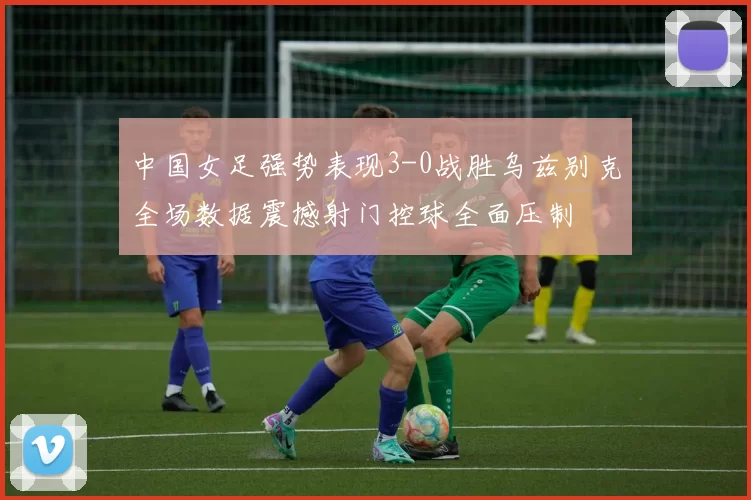 中国女足强势表现3-0战胜乌兹别克全场数据震撼射门控球全面压制