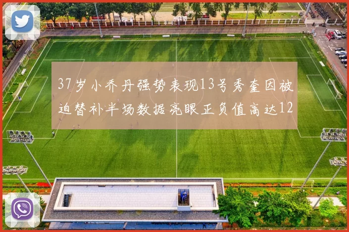 37岁小乔丹强势表现13号秀奎因被迫替补半场数据亮眼正负值高达12