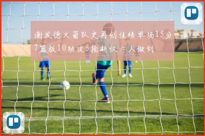谢泼德火箭队史再创佳绩单场15分7篮板10助攻5抢断仅六人做到