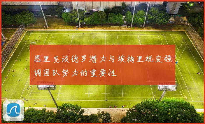 恩里克谈德罗潜力与埃梅里蜕变强调团队努力的重要性