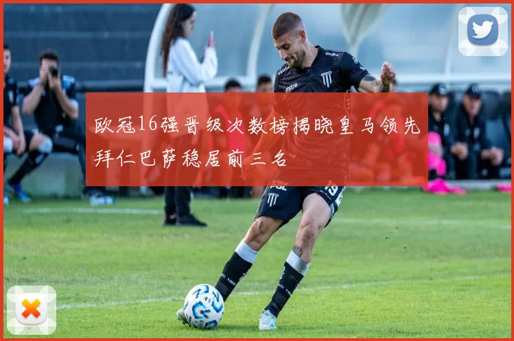 欧冠16强晋级次数榜揭晓皇马领先拜仁巴萨稳居前三名